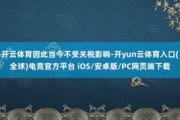开云体育因此当今不受关税影响-开yun云体育入口(全球)电竞官方平台 iOS/安卓版/PC网页端下载