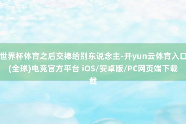 世界杯体育之后交棒给别东说念主-开yun云体育入口(全球)电竞官方平台 iOS/安卓版/PC网页端下载