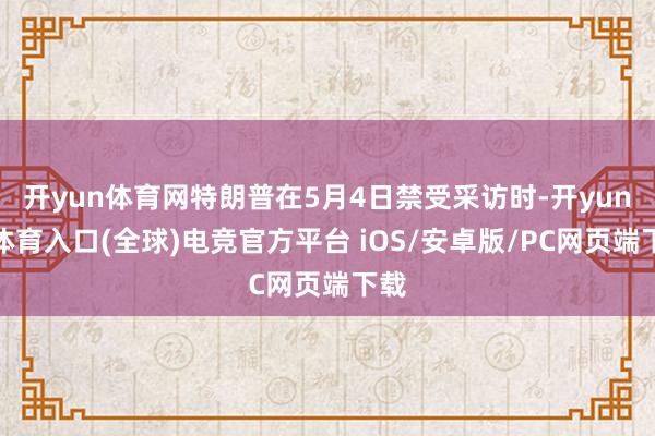 开yun体育网特朗普在5月4日禁受采访时-开yun云体育入口(全球)电竞官方平台 iOS/安卓版/PC网页端下载