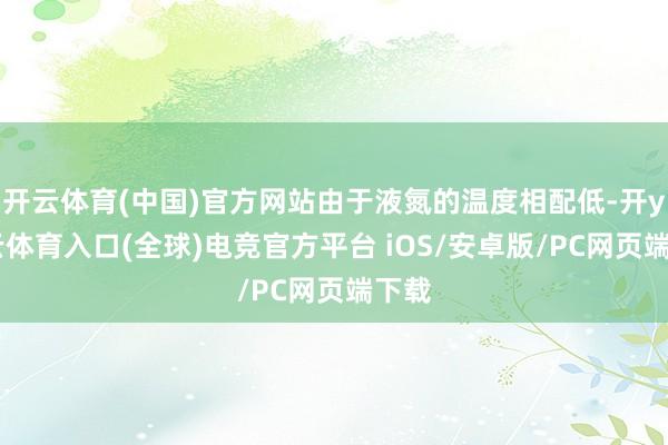 开云体育(中国)官方网站由于液氮的温度相配低-开yun云体育入口(全球)电竞官方平台 iOS/安卓版/PC网页端下载