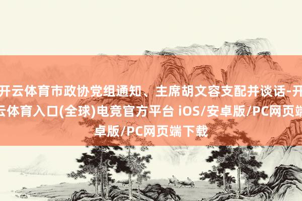 开云体育市政协党组通知、主席胡文容支配并谈话-开yun云体育入口(全球)电竞官方平台 iOS/安卓版/PC网页端下载