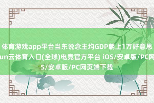 体育游戏app平台当东说念主均GDP朝上1万好意思元时-开yun云体育入口(全球)电竞官方平台 iOS/安卓版/PC网页端下载