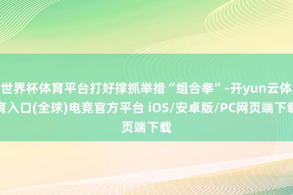 世界杯体育平台打好撑抓举措“组合拳”-开yun云体育入口(全球)电竞官方平台 iOS/安卓版/PC网页端下载