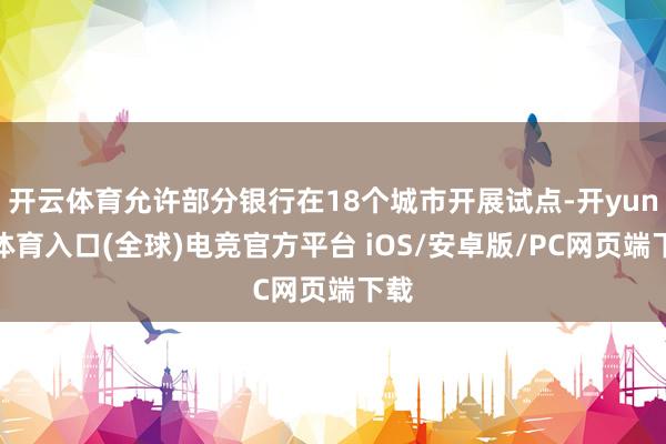 开云体育允许部分银行在18个城市开展试点-开yun云体育入口(全球)电竞官方平台 iOS/安卓版/PC网页端下载