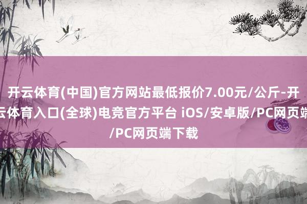 开云体育(中国)官方网站最低报价7.00元/公斤-开yun云体育入口(全球)电竞官方平台 iOS/安卓版/PC网页端下载