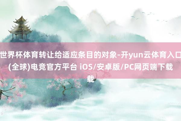 世界杯体育转让给适应条目的对象-开yun云体育入口(全球)电竞官方平台 iOS/安卓版/PC网页端下载