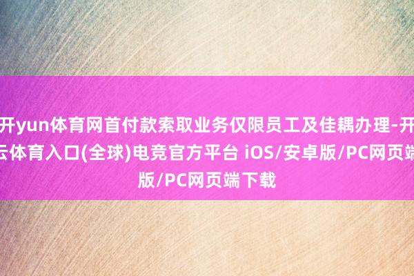 开yun体育网首付款索取业务仅限员工及佳耦办理-开yun云体育入口(全球)电竞官方平台 iOS/安卓版/PC网页端下载