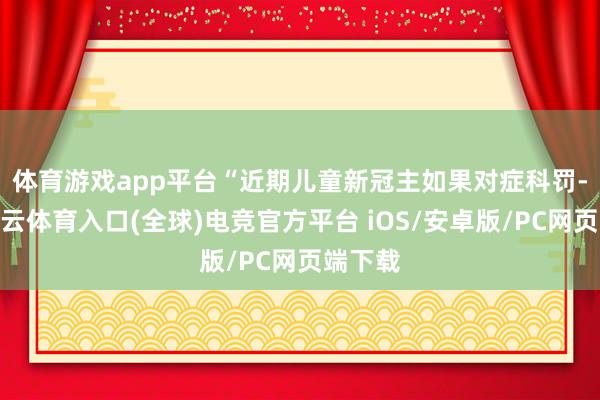 体育游戏app平台　　“近期儿童新冠主如果对症科罚-开yun云体育入口(全球)电竞官方平台 iOS/安卓版/PC网页端下载