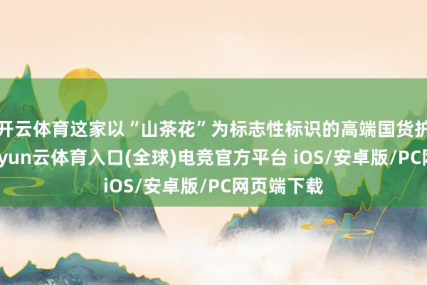 开云体育这家以“山茶花”为标志性标识的高端国货护肤品牌-开yun云体育入口(全球)电竞官方平台 iOS/安卓版/PC网页端下载