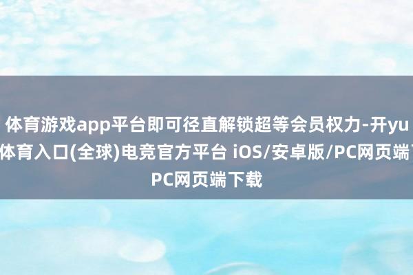 体育游戏app平台即可径直解锁超等会员权力-开yun云体育入口(全球)电竞官方平台 iOS/安卓版/PC网页端下载