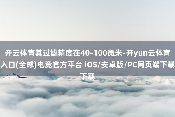 开云体育其过滤精度在40-100微米-开yun云体育入口(全球)电竞官方平台 iOS/安卓版/PC网页端下载