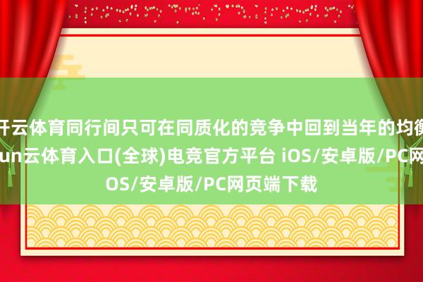 开云体育同行间只可在同质化的竞争中回到当年的均衡景象-开yun云体育入口(全球)电竞官方平台 iOS/安卓版/PC网页端下载
