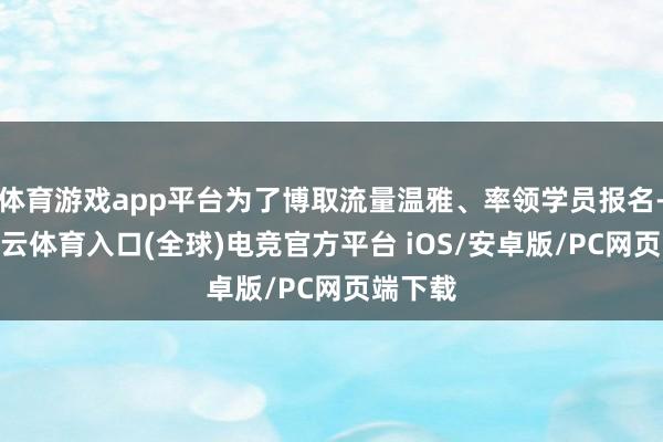 体育游戏app平台为了博取流量温雅、率领学员报名-开yun云体育入口(全球)电竞官方平台 iOS/安卓版/PC网页端下载