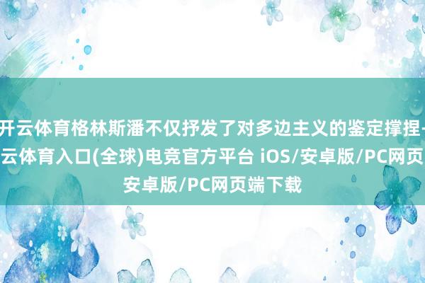 开云体育格林斯潘不仅抒发了对多边主义的鉴定撑捏-开yun云体育入口(全球)电竞官方平台 iOS/安卓版/PC网页端下载
