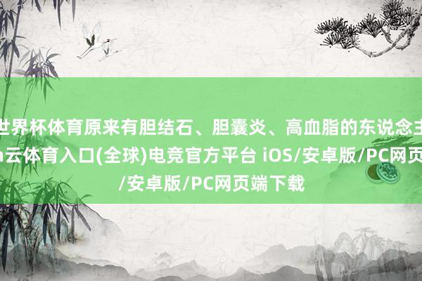 世界杯体育原来有胆结石、胆囊炎、高血脂的东说念主-开yun云体育入口(全球)电竞官方平台 iOS/安卓版/PC网页端下载