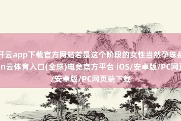 开云app下载官方网站若是这个阶段的女性当然孕珠费事-开yun云体育入口(全球)电竞官方平台 iOS/安卓版/PC网页端下载