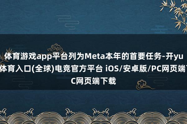 体育游戏app平台列为Meta本年的首要任务-开yun云体育入口(全球)电竞官方平台 iOS/安卓版/PC网页端下载