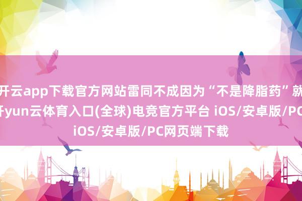 开云app下载官方网站雷同不成因为“不是降脂药”就不当回事-开yun云体育入口(全球)电竞官方平台 iOS/安卓版/PC网页端下载