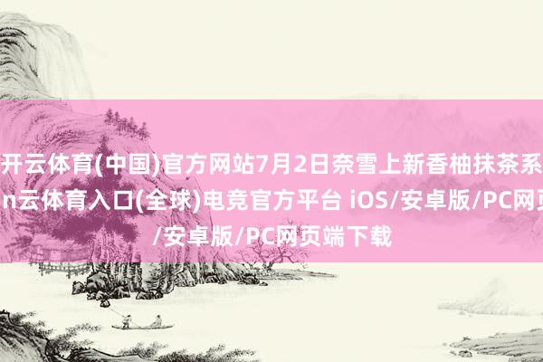 开云体育(中国)官方网站7月2日奈雪上新香柚抹茶系列-开yun云体育入口(全球)电竞官方平台 iOS/安卓版/PC网页端下载