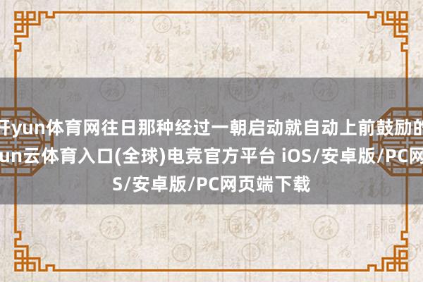 开yun体育网往日那种经过一朝启动就自动上前鼓励的情状-开yun云体育入口(全球)电竞官方平台 iOS/安卓版/PC网页端下载