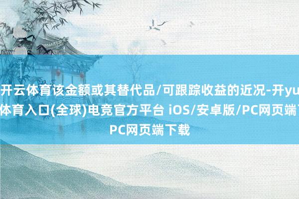 开云体育该金额或其替代品/可跟踪收益的近况-开yun云体育入口(全球)电竞官方平台 iOS/安卓版/PC网页端下载