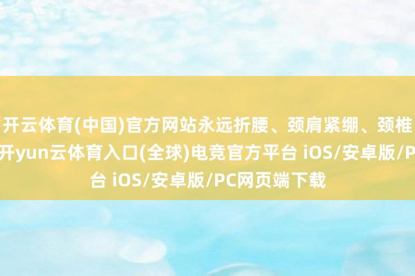 开云体育(中国)官方网站永远折腰、颈肩紧绷、颈椎退变等要素-开yun云体育入口(全球)电竞官方平台 iOS/安卓版/PC网页端下载