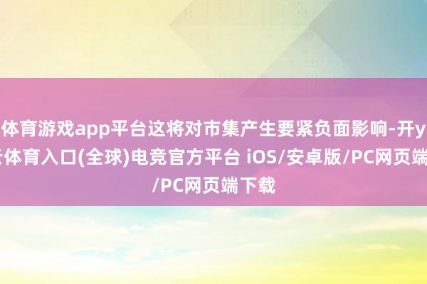 体育游戏app平台这将对市集产生要紧负面影响-开yun云体育入口(全球)电竞官方平台 iOS/安卓版/PC网页端下载