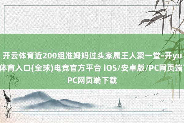 开云体育近200组准姆妈过头家属王人聚一堂-开yun云体育入口(全球)电竞官方平台 iOS/安卓版/PC网页端下载