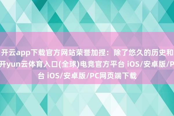 开云app下载官方网站荣誉加捏：除了悠久的历史和庸俗的运用-开yun云体育入口(全球)电竞官方平台 iOS/安卓版/PC网页端下载