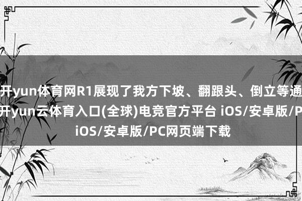 开yun体育网R1展现了我方下坡、翻跟头、倒立等通顺罢了才略-开yun云体育入口(全球)电竞官方平台 iOS/安卓版/PC网页端下载
