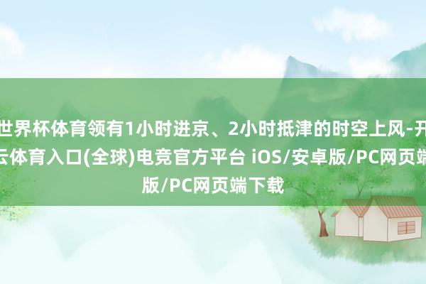 世界杯体育领有1小时进京、2小时抵津的时空上风-开yun云体育入口(全球)电竞官方平台 iOS/安卓版/PC网页端下载