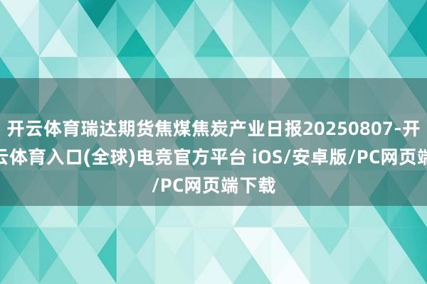 开云体育瑞达期货焦煤焦炭产业日报20250807-开yun云体育入口(全球)电竞官方平台 iOS/安卓版/PC网页端下载