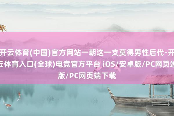 开云体育(中国)官方网站一朝这一支莫得男性后代-开yun云体育入口(全球)电竞官方平台 iOS/安卓版/PC网页端下载