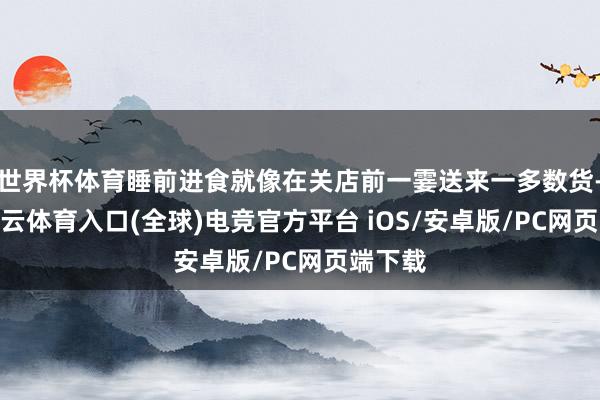 世界杯体育睡前进食就像在关店前一霎送来一多数货-开yun云体育入口(全球)电竞官方平台 iOS/安卓版/PC网页端下载