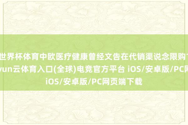 世界杯体育中欧医疗健康曾经文告在代销渠说念限购10万元-开yun云体育入口(全球)电竞官方平台 iOS/安卓版/PC网页端下载