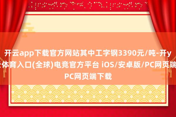 开云app下载官方网站其中工字钢3390元/吨-开yun云体育入口(全球)电竞官方平台 iOS/安卓版/PC网页端下载