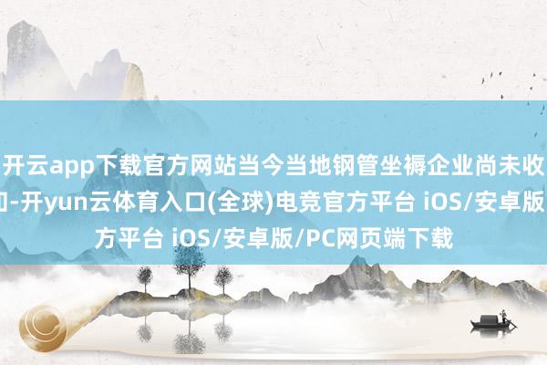 开云app下载官方网站当今当地钢管坐褥企业尚未收到联系限产见知-开yun云体育入口(全球)电竞官方平台 iOS/安卓版/PC网页端下载
