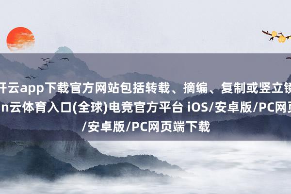 开云app下载官方网站包括转载、摘编、复制或竖立镜像-开yun云体育入口(全球)电竞官方平台 iOS/安卓版/PC网页端下载