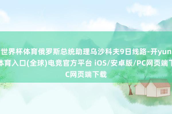 世界杯体育俄罗斯总统助理乌沙科夫9日线路-开yun云体育入口(全球)电竞官方平台 iOS/安卓版/PC网页端下载
