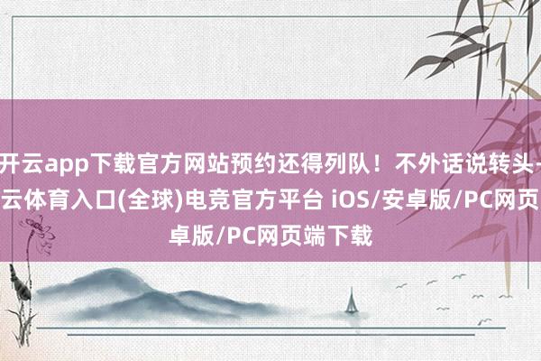 开云app下载官方网站预约还得列队！不外话说转头-开yun云体育入口(全球)电竞官方平台 iOS/安卓版/PC网页端下载