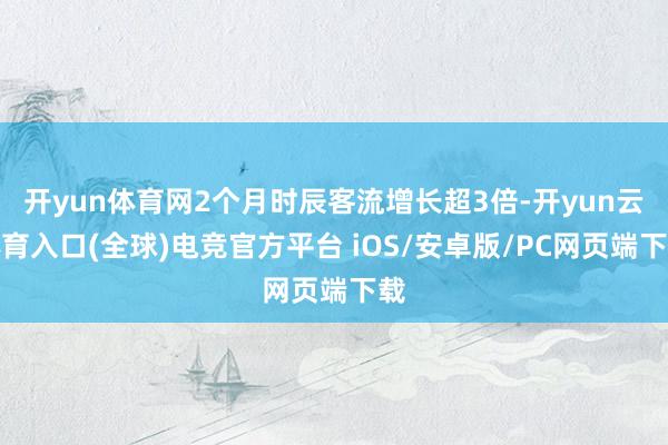 开yun体育网2个月时辰客流增长超3倍-开yun云体育入口(全球)电竞官方平台 iOS/安卓版/PC网页端下载