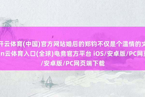 开云体育(中国)官方网站婚后的郑钧不仅是个温情的丈夫-开yun云体育入口(全球)电竞官方平台 iOS/安卓版/PC网页端下载