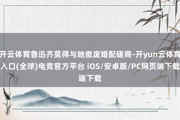 开云体育鲁迅齐莫得与她撤废婚配磋商-开yun云体育入口(全球)电竞官方平台 iOS/安卓版/PC网页端下载