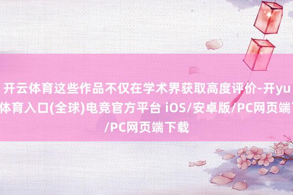开云体育这些作品不仅在学术界获取高度评价-开yun云体育入口(全球)电竞官方平台 iOS/安卓版/PC网页端下载