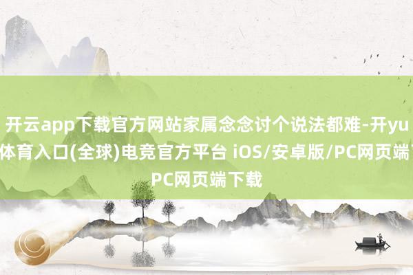 开云app下载官方网站家属念念讨个说法都难-开yun云体育入口(全球)电竞官方平台 iOS/安卓版/PC网页端下载