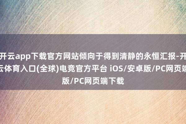 开云app下载官方网站倾向于得到清静的永恒汇报-开yun云体育入口(全球)电竞官方平台 iOS/安卓版/PC网页端下载