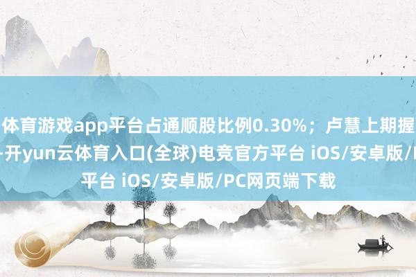 体育游戏app平台占通顺股比例0.30%；卢慧上期握有184.4万股-开yun云体育入口(全球)电竞官方平台 iOS/安卓版/PC网页端下载