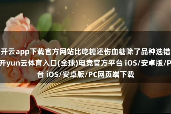 开云app下载官方网站比吃糖还伤血糖除了品种选错、用量超标-开yun云体育入口(全球)电竞官方平台 iOS/安卓版/PC网页端下载