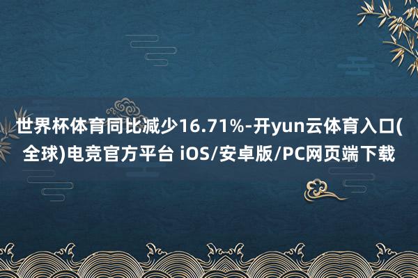 世界杯体育同比减少16.71%-开yun云体育入口(全球)电竞官方平台 iOS/安卓版/PC网页端下载