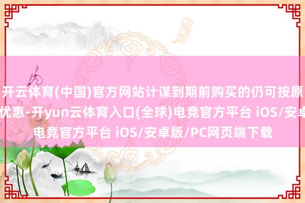 开云体育(中国)官方网站计谋到期前购买的仍可按原计谋法例享受关联优惠-开yun云体育入口(全球)电竞官方平台 iOS/安卓版/PC网页端下载